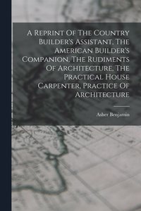 bokomslag A Reprint Of The Country Builder's Assistant, The American Builder's Companion, The Rudiments Of Architecture, The Practical House Carpenter, Practice Of Architecture