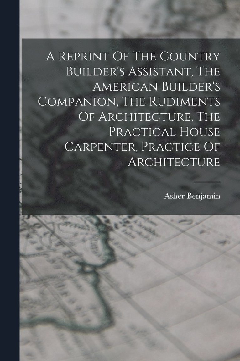 Reprint Of The Country Builder's Assistant, The American Builder's Companion, The Rudiments Of Architecture, The Practical House Carpenter, Practice Of Architecture