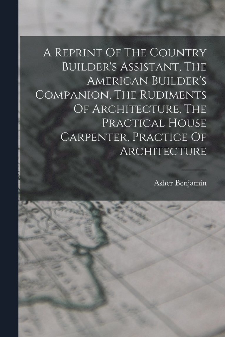 A Reprint Of The Country Builder's Assistant, The American Builder's Companion, The Rudiments Of Architecture, The Practical House Carpenter, Practice Of Architecture 1