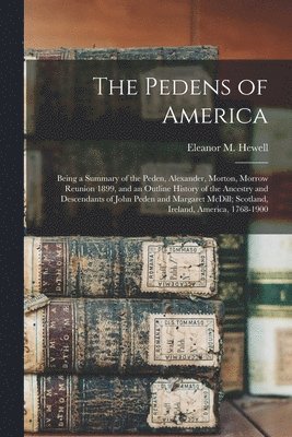 The Pedens of America; Being a Summary of the Peden, Alexander, Morton, Morrow Reunion 1899, and an Outline History of the Ancestry and Descendants of John Peden and Margaret McDill; Scotland, 1