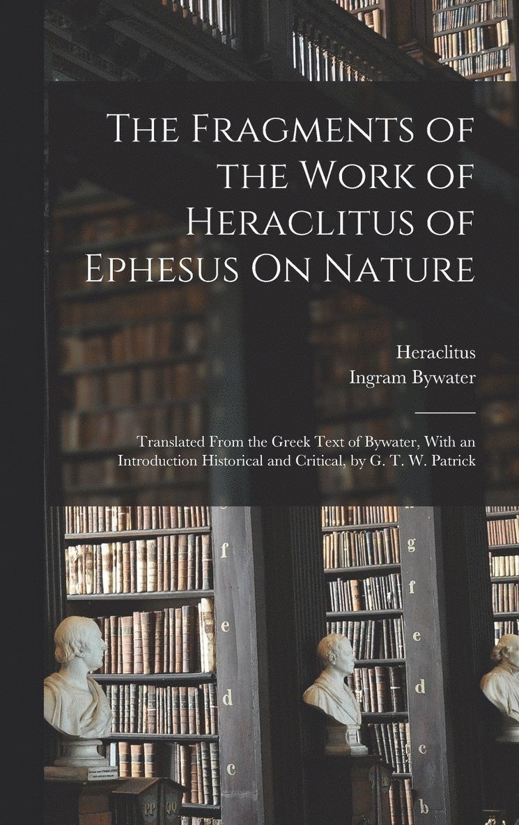 The Fragments of the Work of Heraclitus of Ephesus On Nature; Translated From the Greek Text of Bywater, With an Introduction Historical and Critical, by G. T. W. Patrick 1