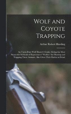 Wolf and Coyote Trapping; an Up-to-date Wolf Hunter's Guide, Giving the Most Successful Methods of Experienced &quot;wolfers&quot; for Hunting and Trapping These Animals, Also Gives Their Habits in 1