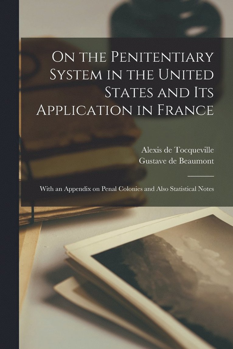 On the Penitentiary System in the United States and its Application in France; With an Appendix on Penal Colonies and Also Statistical Notes