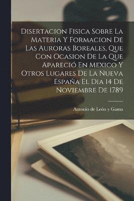 bokomslag Disertacion Fisica Sobre La Materia Y Formacion De Las Auroras Boreales, Que Con Ocasion De La Que Apareci En Mexico Y Otros Lugares De La Nueva Espaa El Dia 14 De Noviembre De 1789