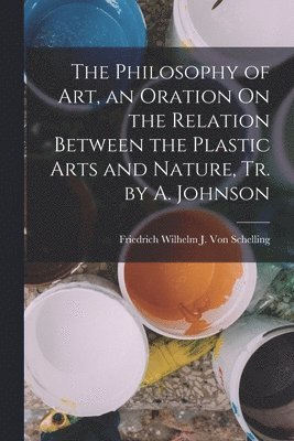 Philosophy of Art, an Oration On the Relation Between the Plastic Arts and Nature, Tr. by A. Johnson