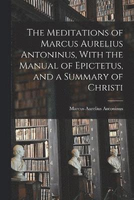 The Meditations of Marcus Aurelius Antoninus, With the Manual of Epictetus, and a Summary of Christi 1