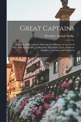 Great Captains; a Course of six Lectures Showing the Influence on the art of war of the Campaigns of Alexander, Hannibal, Csar, Gustavus Adolphus, Frederick, and Napoleon 1