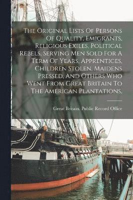 The Original Lists Of Persons Of Quality, Emigrants, Religious Exiles, Political Rebels, Serving Men Sold For A Term Of Years, Apprentices, Children Stolen, Maidens Pressed, And Others Who Went From 1