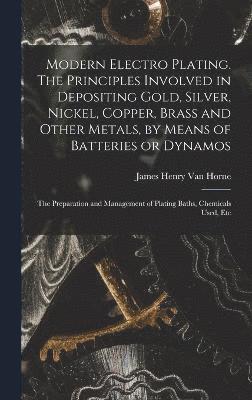 Modern Electro Plating. The Principles Involved in Depositing Gold, Silver, Nickel, Copper, Brass and Other Metals, by Means of Batteries or Dynamos; the Preparation and Management of Plating Baths, 1
