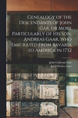 Genealogy of the Descendants of John Gar, or More Particularly of his son, Andreas Gaar, who Emigrated From Bavaria to America in 1732