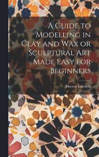 bokomslag A Guide to Modelling in Clay and Wax or Sculptural Art Made Easy for Beginners