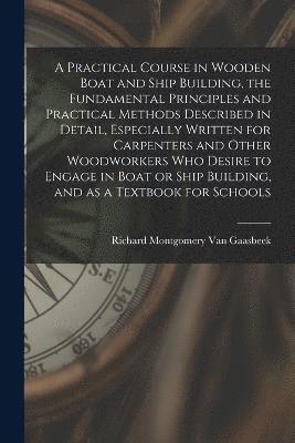 A Practical Course in Wooden Boat and Ship Building, the Fundamental Principles and Practical Methods Described in Detail, Especially Written for Carpenters and Other Woodworkers who Desire to Engage 1