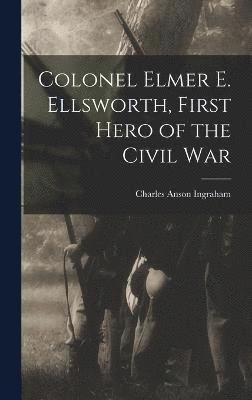 Charles Anson Ingraham - Colonel Elmer E. Ellsworth, First Hero of the Civil War, Inbunden