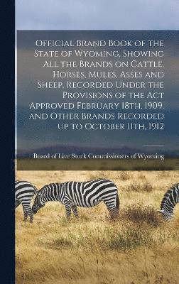 Official Brand Book of the State of Wyoming, Showing all the Brands on Cattle, Horses, Mules, Asses and Sheep, Recorded Under the Provisions of the act Approved February 18th, 1909, and Other Brands 1