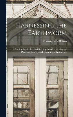 Harnessing the Earthworm; a Practical Inquiry Into Soil-building, Soil-conditioning and Plant Nutrition Through the Action of Earthworms 1