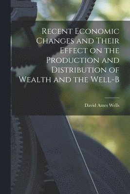 David Ames Wells - Recent Economic Changes and Their Effect on the Production and Distribution of Wealth and the Well-b, Häftad