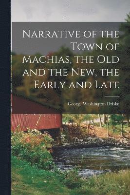 Narrative of the Town of Machias, the Old and the New, the Early and Late