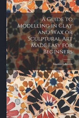 bokomslag A Guide to Modelling in Clay and Wax or Sculptural Art Made Easy for Beginners