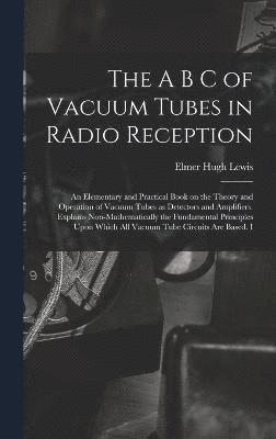 A B C of Vacuum Tubes in Radio Reception; an Elementary and Practical Book on the Theory and Operation of Vacuum Tubes as Detectors and Amplifiers. Explains Non-mathematically the Fundamental Principles Upon Which all Vacuum Tube Circuits are Based. I