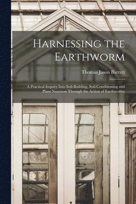 Harnessing the Earthworm; a Practical Inquiry Into Soil-building, Soil-conditioning and Plant Nutrition Through the Action of Earthworms 1