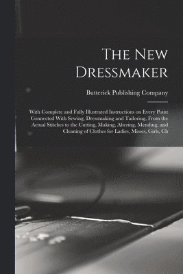 new Dressmaker; With Complete and Fully Illustrated Instructions on Every Point Connected With Sewing, Dressmaking and Tailoring, From the Actual Stitches to the Cutting, Making, Altering, Mending, and Cleaning of Clothes for Ladies, Misses, Girls, Ch
