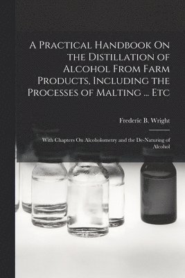 A Practical Handbook On the Distillation of Alcohol From Farm Products, Including the Processes of Malting ... Etc 1