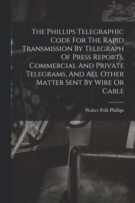 Phillips Telegraphic Code For The Rapid Transmission By Telegraph Of Press Reports, Commercial And Private Telegrams, And All Other Matter Sent By Wire Or Cable