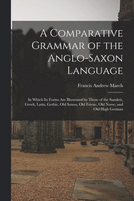 Francis Andrew March - Comparative Grammar of the Anglo-Saxon Language; in Which its Forms are Illustrated by Those of the Sanskrit, Greek, Latin, Gothic, Old Saxon, Old Friesic, Old Norse, and Old High German, Häftad