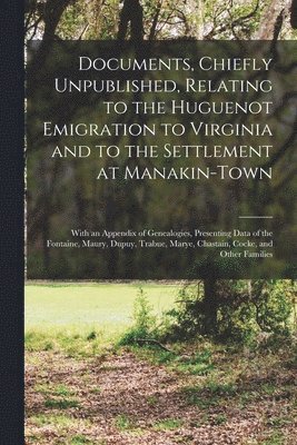 Documents, Chiefly Unpublished, Relating to the Huguenot Emigration to Virginia and to the Settlement at Manakin-Town 1