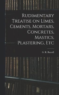 Rudimentary Treatise on Limes, Cements, Mortars, Concretes, Mastics, Plastering, Etc 1