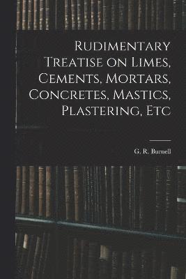 Rudimentary Treatise on Limes, Cements, Mortars, Concretes, Mastics, Plastering, Etc 1