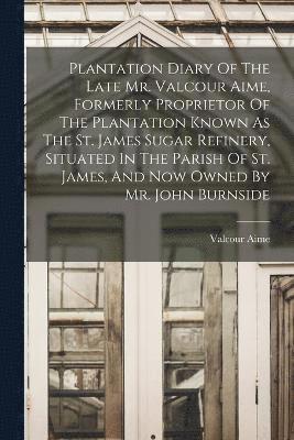 Plantation Diary Of The Late Mr. Valcour Aime, Formerly Proprietor Of The Plantation Known As The St. James Sugar Refinery, Situated In The Parish Of St. James, And Now Owned By Mr. John Burnside 1