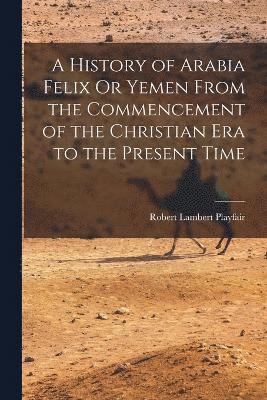 A History of Arabia Felix Or Yemen From the Commencement of the Christian Era to the Present Time 1