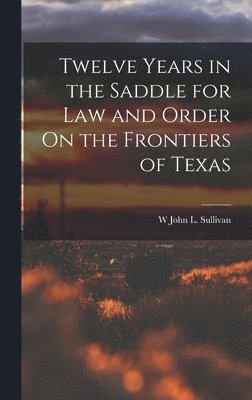 W John L Sullivan, W. John L. Sullivan, W John L. Sullivan - Twelve Years in the Saddle for Law and Order On the Frontiers of Texas, Inbunden