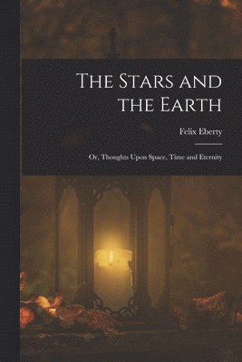 Stars and the Earth; or, Thoughts Upon Space, Time and Eternity