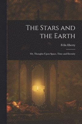 The Stars and the Earth; or, Thoughts Upon Space, Time and Eternity 1