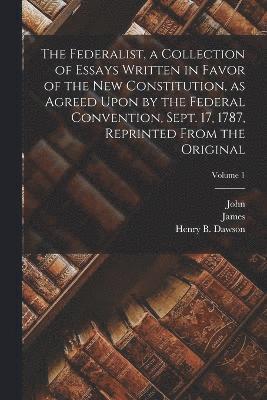 The Federalist, a Collection of Essays Written in Favor of the New Constitution, as Agreed Upon by the Federal Convention, Sept. 17, 1787, Reprinted From the Original; Volume 1 1