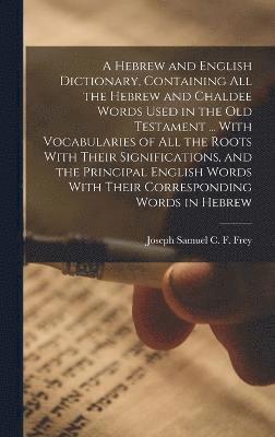 Hebrew and English Dictionary, Containing all the Hebrew and Chaldee Words Used in the Old Testament ... With Vocabularies of all the Roots With Their Significations, and the Principal English Words With Their Corresponding Words in Hebrew
