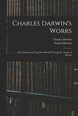 Charles Darwin's Works: The Formation of Vegetable Mould Through the Action of Worms 1