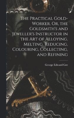 Practical Gold-Worker, Or, the Goldsmith's and Jeweller's Instructor in the Art of Alloying, Melting, Reducing, Colouring, Collecting, and Refining