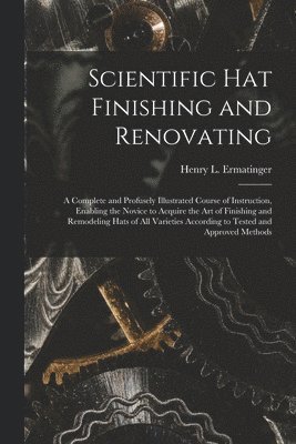 Scientific hat Finishing and Renovating; a Complete and Profusely Illustrated Course of Instruction, Enabling the Novice to Acquire the art of Finishing and Remodeling Hats of all Varieties According to Tested and Approved Methods