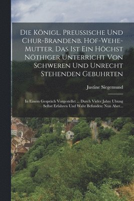 Königl. Preussische Und Chur-brandenb. Hof-wehe-mutter, Das Ist Ein Höchst Nöthiger Unterricht Von Schweren Und Unrecht Stehenden Gebuhrten
