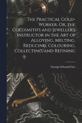 bokomslag The Practical Gold-Worker, Or, the Goldsmith's and Jeweller's Instructor in the Art of Alloying, Melting, Reducing, Colouring, Collecting, and Refining