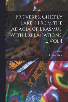 Proverbs, Chiefly Taken From the Adagia of Erasmus, With Explanations, ... Vol I 1