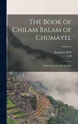 The Book of Chilam Balam of Chumayel; With Introd. by G.B. Gordon; Volume 5 1