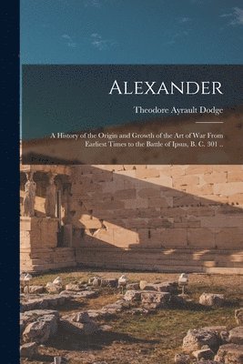 Theodore Ayrault Dodge - Alexander; a History of the Origin and Growth of the art of war From Earliest Times to the Battle of Ipsus, B. C. 301 .., Häftad