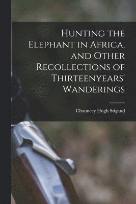 Hunting the Elephant in Africa, and Other Recollections of Thirteenyears' Wanderings 1