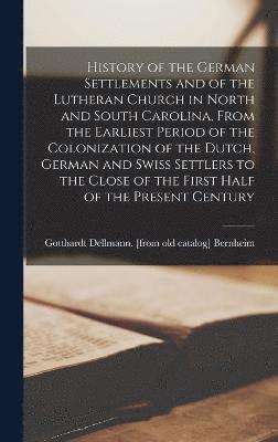 History of the German Settlements and of the Lutheran Church in North and South Carolina, From the Earliest Period of the Colonization of the Dutch, German and Swiss Settlers to the Close of the 1