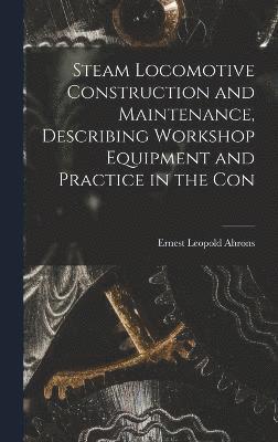 Steam Locomotive Construction and Maintenance, Describing Workshop Equipment and Practice in the Con 1