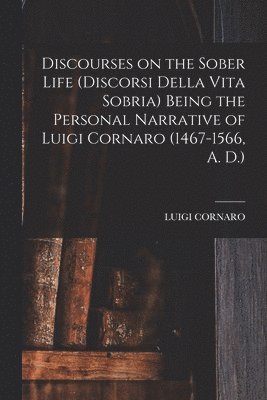Discourses on the Sober Life (Discorsi Della Vita Sobria) Being the Personal Narrative of Luigi Cornaro (1467-1566, A. D.) 1